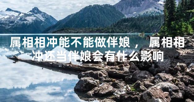属相相冲能不能做伴娘，属相相冲还当伴娘会有什么影响
